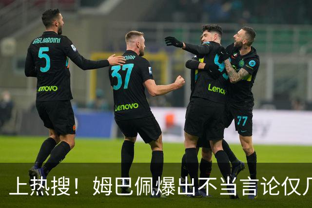 上热搜！姆巴佩爆出不当言论仅几小时，连锁反应，多家合作商发声