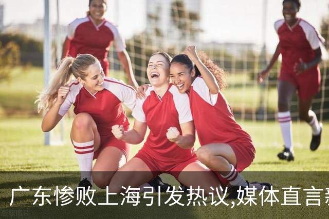 广东惨败上海引发热议,媒体直言新洋帅该背锅,昔日霸主变得太陌生