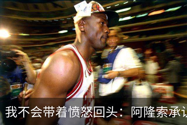 我不会带着愤怒回头：阿隆索承认执教皇家马德里时间太短