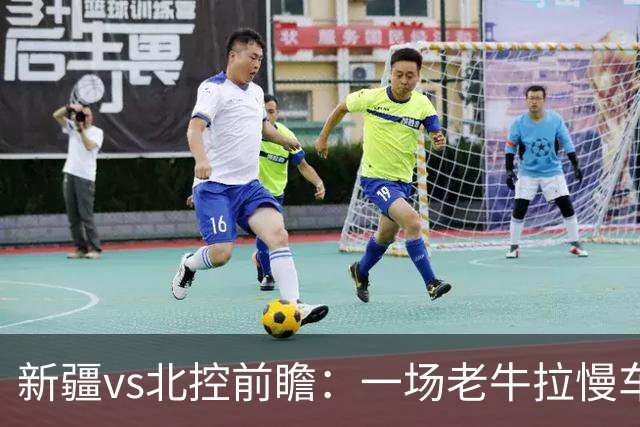新疆vs北控前瞻：一场老牛拉慢车的较量，北控重锤内线成制胜法宝