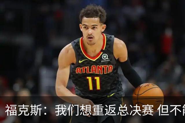福克斯：我们想重返总决赛 但不能因为上赛季的成绩就轻视常规赛