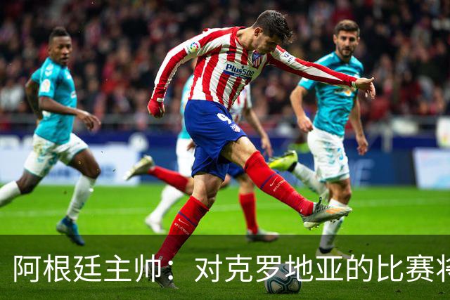 阿根廷主帅：对克罗地亚的比赛将非常艰苦
