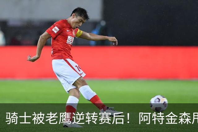 骑士被老鹰逆转赛后！阿特金森甩锅，反而表扬新援，拼图已变死穴